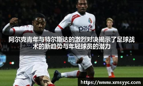 阿尔克青年与特尔斯达的激烈对决揭示了足球战术的新趋势与年轻球员的潜力